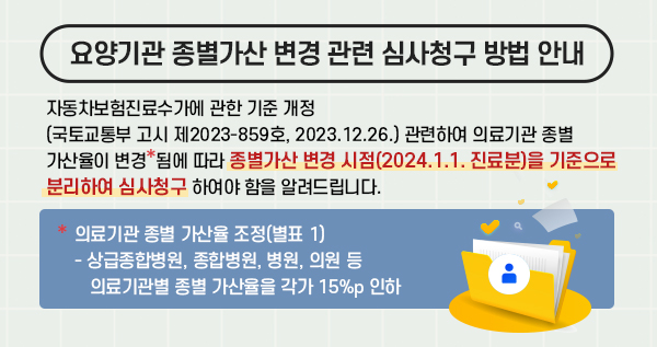 자동차보험진료수가에 관한 기준 개정(국토교통부 고시 제2023-859호, 2023.12.26.) 관련하여 의료기관 종별 가산율이 변경*됨에 따라 종별가산 변경 시점(2024.1.1. 진료분)을 기준으로 분리하여 심사청구 하여야 함을 알려드립니다. *의료기관 종별 가산율 조정(별표 1) - 상급종합병원, 종합병원, 병원, 의원 등 의료기관별 종별 가산율을 각가 15%p 인하